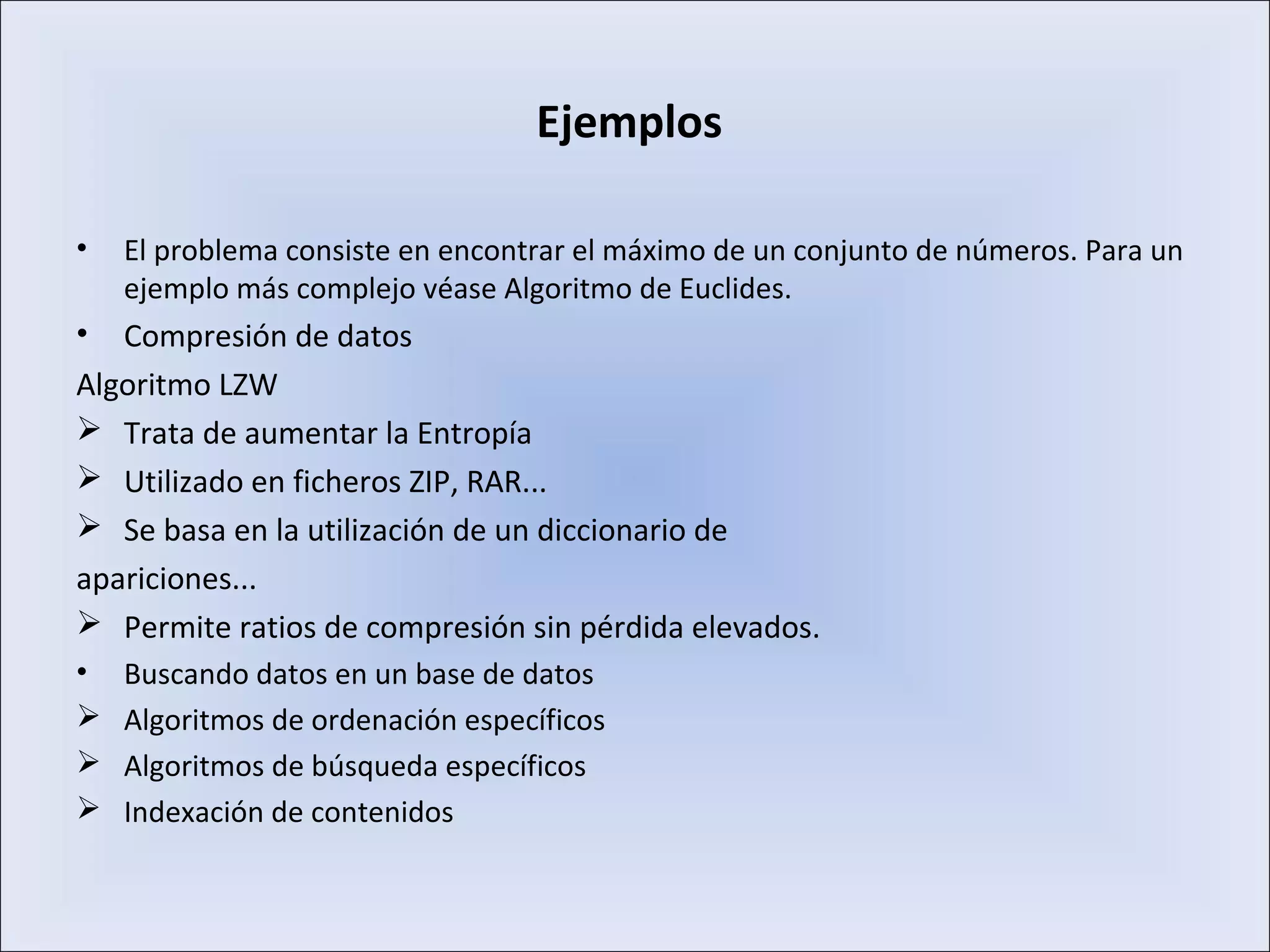 Ejemplos
• El problema consiste en encontrar el máximo de un conjunto de números. Para un
ejemplo más complejo véase Algoritmo de Euclides.
• Compresión de datos
Algoritmo LZW
 Trata de aumentar la Entropía
 Utilizado en ficheros ZIP, RAR...
 Se basa en la utilización de un diccionario de
apariciones...
 Permite ratios de compresión sin pérdida elevados.
• Buscando datos en un base de datos
 Algoritmos de ordenación específicos
 Algoritmos de búsqueda específicos
 Indexación de contenidos
 