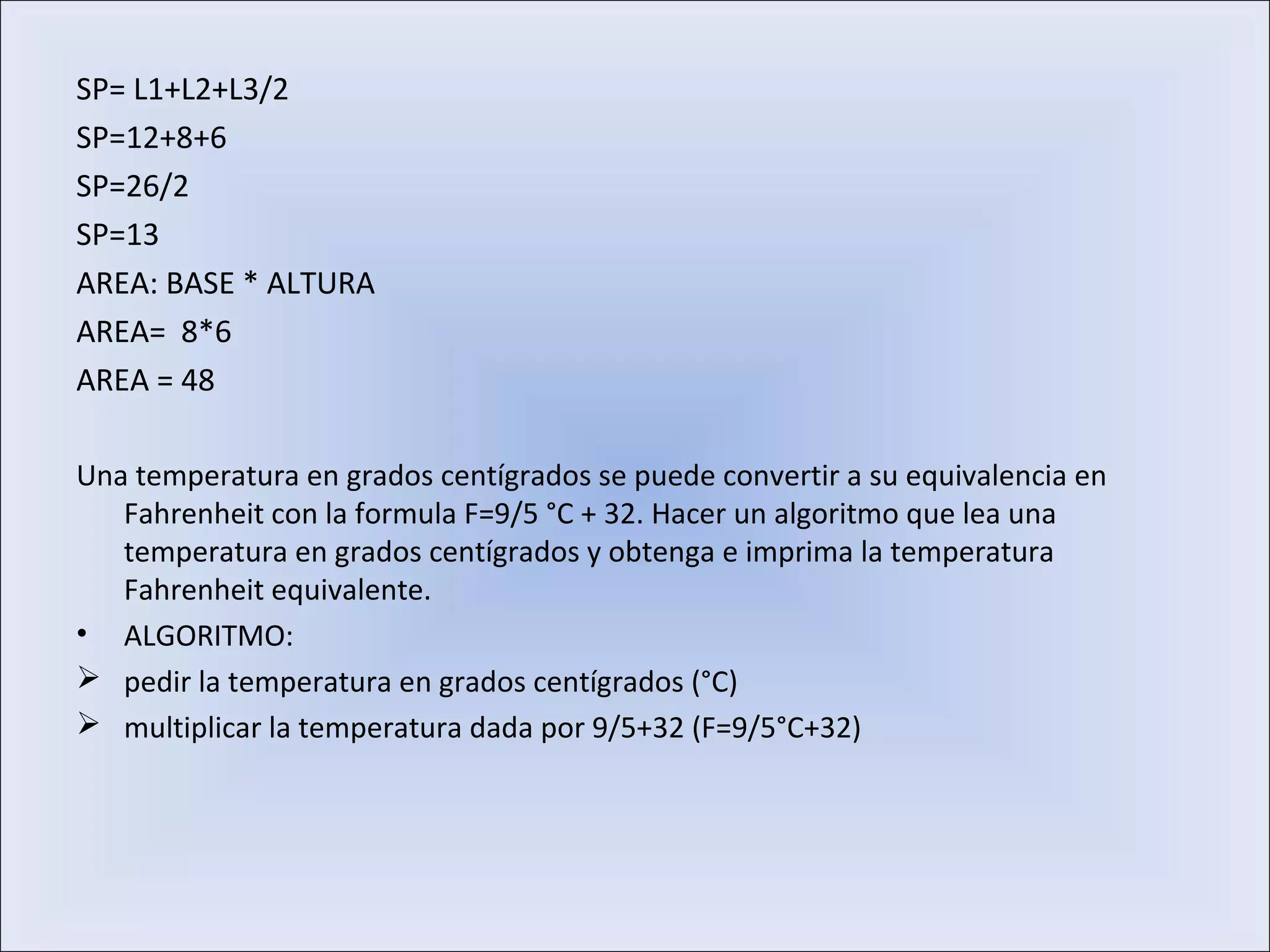 SP= L1+L2+L3/2
SP=12+8+6
SP=26/2
SP=13
AREA: BASE * ALTURA
AREA= 8*6
AREA = 48
Una temperatura en grados centígrados se puede convertir a su equivalencia en
Fahrenheit con la formula F=9/5 °C + 32. Hacer un algoritmo que lea una
temperatura en grados centígrados y obtenga e imprima la temperatura
Fahrenheit equivalente.
• ALGORITMO:
 pedir la temperatura en grados centígrados (°C)
 multiplicar la temperatura dada por 9/5+32 (F=9/5°C+32)
 