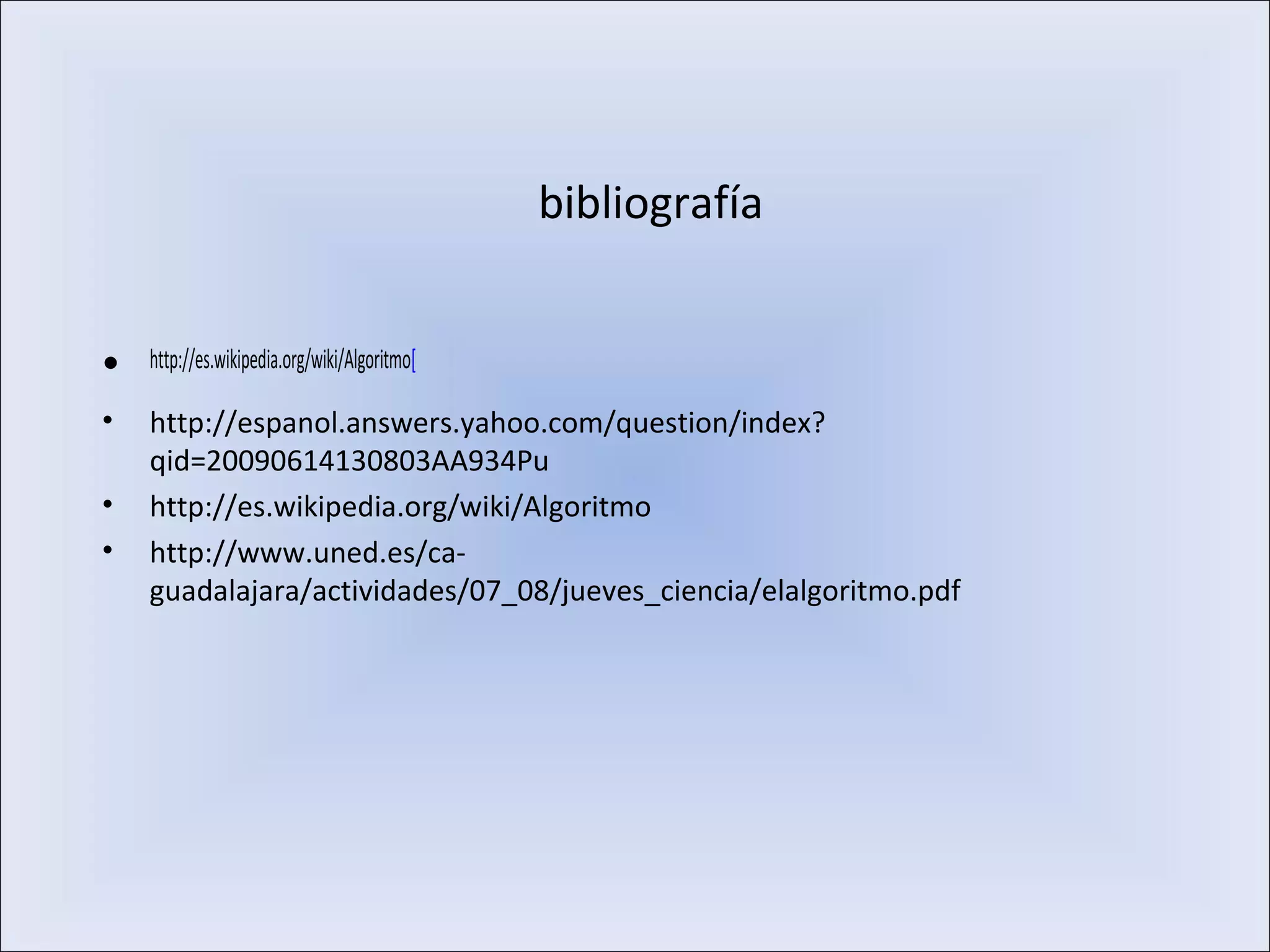 bibliografía
• http://es.wikipedia.org/wiki/Algoritmo[
• http://espanol.answers.yahoo.com/question/index?
qid=20090614130803AA934Pu
• http://es.wikipedia.org/wiki/Algoritmo
• http://www.uned.es/ca-
guadalajara/actividades/07_08/jueves_ciencia/elalgoritmo.pdf
 
 