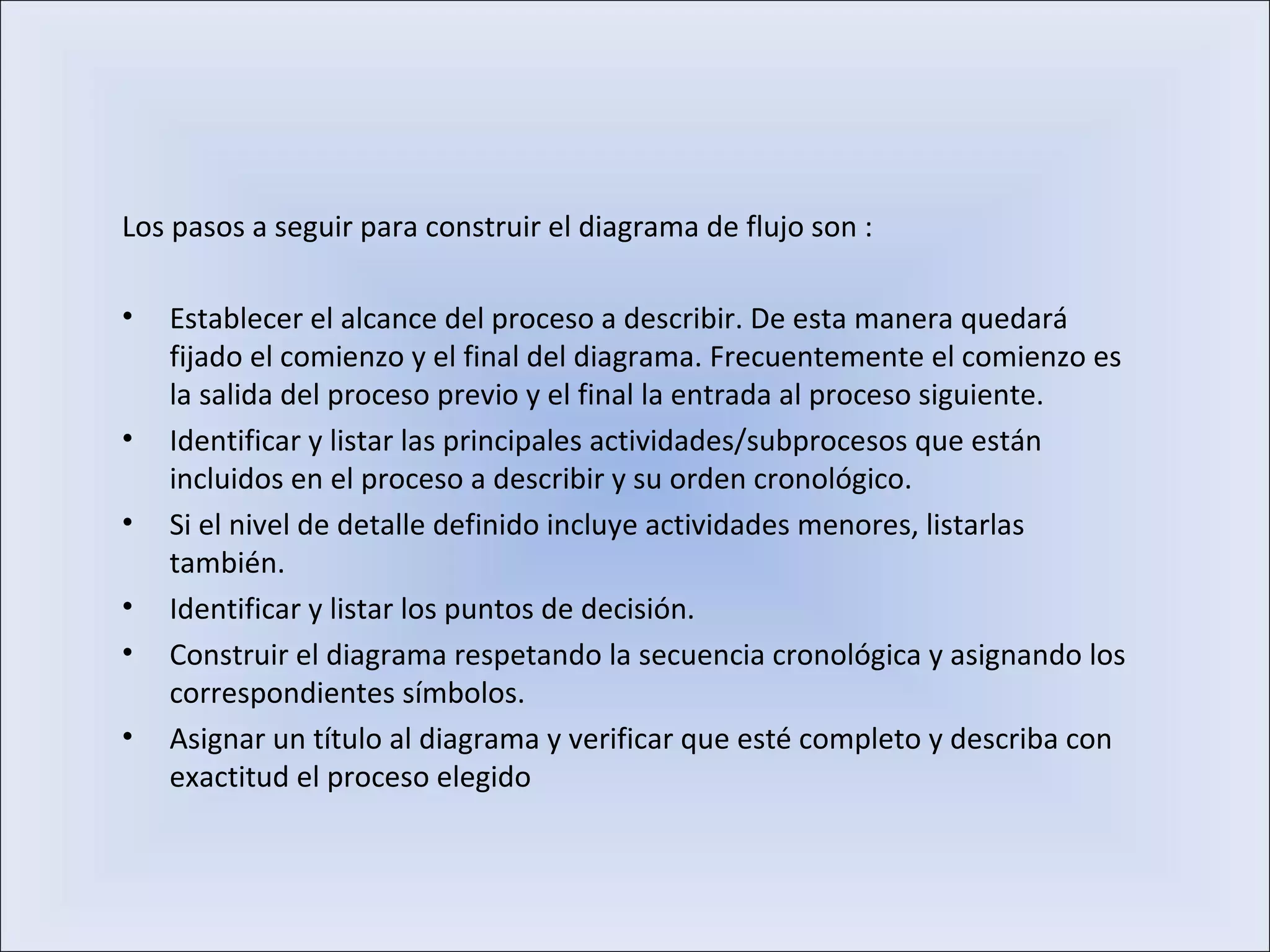 Los pasos a seguir para construir el diagrama de flujo son :
• Establecer el alcance del proceso a describir. De esta manera quedará
fijado el comienzo y el final del diagrama. Frecuentemente el comienzo es
la salida del proceso previo y el final la entrada al proceso siguiente.
• Identificar y listar las principales actividades/subprocesos que están
incluidos en el proceso a describir y su orden cronológico.
• Si el nivel de detalle definido incluye actividades menores, listarlas
también.
• Identificar y listar los puntos de decisión.
• Construir el diagrama respetando la secuencia cronológica y asignando los
correspondientes símbolos.
• Asignar un título al diagrama y verificar que esté completo y describa con
exactitud el proceso elegido
 