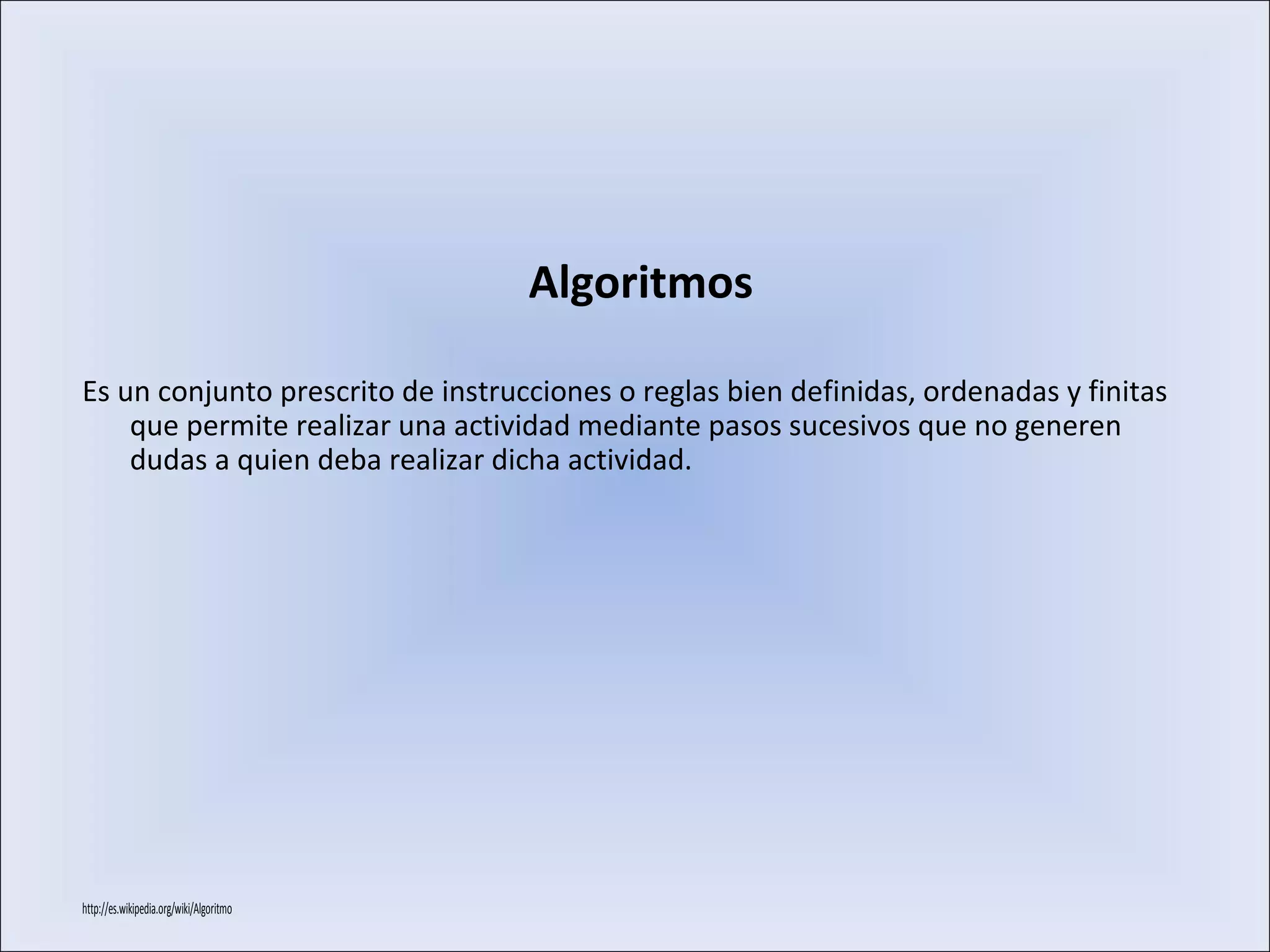 Es un conjunto prescrito de instrucciones o reglas bien definidas, ordenadas y finitas
que permite realizar una actividad mediante pasos sucesivos que no generen
dudas a quien deba realizar dicha actividad.
http://es.wikipedia.org/wiki/Algoritmo
Algoritmos
 