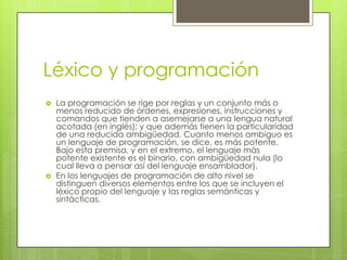 Léxico y programación
   La programación se rige por reglas y un conjunto más o
    menos reducido de órdenes, expresiones, instrucciones y
    comandos que tienden a asemejarse a una lengua natural
    acotada (en inglés); y que además tienen la particularidad
    de una reducida ambigüedad. Cuanto menos ambiguo es
    un lenguaje de programación, se dice, es más potente.
    Bajo esta premisa, y en el extremo, el lenguaje más
    potente existente es el binario, con ambigüedad nula (lo
    cual lleva a pensar así del lenguaje ensamblador).
   En los lenguajes de programación de alto nivel se
    distinguen diversos elementos entre los que se incluyen el
    léxico propio del lenguaje y las reglas semánticas y
    sintácticas.
 