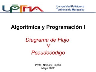 Algorítmica y Programación I
Diagrama de Flujo
Y
Pseudocódigo
Profa. Naidaly Rincón
Mayo 2022
Universidad Politécnica
Territorial de Maracaibo
 