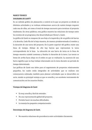 MARCO TEORICO
DIAGRAMA DE GANTT
Es un método gráfico de planeación y control en la que un proyecto se divide en
distintas actividades y se realizan estimaciones acerca de cuánto tiempo requiere
cada una de ellas, así como el total de tiempo necesario para terminar el proyecto
totalmente. En otras palabras, esta gráfica muestra las relaciones de tiempo entre
los eventos de un programa y fue desarrollada por Henry L. Gantt.
La gráfica de Gantt se compone de una hoja a la izquierda y de un gráfico de barras
a la derecha. Cada fila de la hoja muestra, de manera predeterminada el nombre y
la duración de una tarea del proyecto. En la parte superior del gráfico existe una
línea de tiempo. Debajo de ella hay barras que representan la tarea
correspondiente de la hoja. La ubicación de una barra de tarea en la línea de
tiempo muestra cuándo comienza y finaliza la duración de la tarea. Las tareas se
listan de arriba hacia abajo en el orden en que se realizarán. La ausencia de una
barra significa que no hay trabajo relacionado con la tarea durante un periodo de
tiempo determinado.
Las gráficas de Gantt son útiles para el seguimiento de proyectos relativamente
pequeños, los cuales están integrados de actividades que se realicen con
consecuencia ordenada; también para planear actividades que se desarrollen en
serie, siendo su principal ventaja es que es sencillo y un excelente instrumento de
comunicación con los usuarios finales.


Ventajas del diagrama de Gantt


      Es muy sencilla y fácil de entender.
      Da una representación global del proyecto.
      Permite hacer sin muchas dificultades.
      Lo maneja los paquetes computacionales


Desventajas del diagrama de Gantt.


      No muestra relaciones de procedencia entre actividades claramente.
 