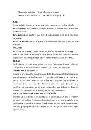     No permite optimizar el desarrollo de un programa.
       No muestra las actividades críticas o claves de un proyecto.


TAREA
Son actividades de un proyecto que se realizan en una secuencia determinada.
Tarea predecesora: es una tarea que debe comenzar o terminar antes de que otra
pueda comenzar.
Tarea sucesora: es una tarea que depende del comienzo o del fin de una tarea
precedente.
Tareas de resumen: son aquellas que se componen de subtareas y resume esas
subtareas.
DURACIÓN
Tiempo en que se llevará completar una tarea definiendo su lapso de tiempo.
Hito: es una tarea sin duración (o días) que se utiliza para identificar sucesos
significativos en la programación como la finalización de una fase importante.
TRABAJO
Es el esfuerzo necesario para realizar una tarea. Existen dos tipos de trabajo: el
trabajo de recursos individuales en una tarea y el trabajo total en la tarea.
CALENDARIO DE UN PROYECTO
Designa la programación predeterminada de los trabajos para todos los recursos
asignados al proyecto. Puede establecer el calendario del proyecto para indicar un
período no laborable (como los días festivos de la organización), establecer los
calendarios base para indicar la información compartida entre los recursos y
modificar los calendarios de recursos individuales para indicar los horarios
laborales, las vacaciones, los permisos y las bajas por enfermedad.
PASOS A SEGUIR PARA REALIZAR UNA PLANIFICACIÓN
La planificación incluye a todas las actividades que se requieren para la selección
del equipo de análisis de sistemas, la asignación de proyectos apropiados a los
miembros de este equipo, la estimación del tiempo que cada tarea requiere para su
ejecución, y la programación del proyecto, de tal forma que las tareas se concluyan
oportunamente.
 