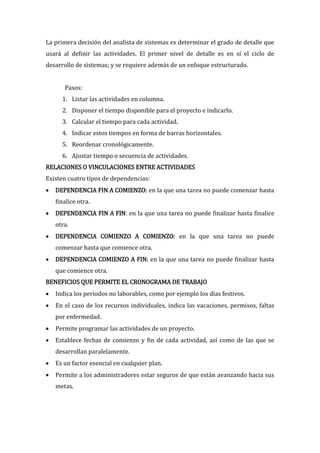 La primera decisión del analista de sistemas es determinar el grado de detalle que
usará al definir las actividades. El primer nivel de detalle es en sí el ciclo de
desarrollo de sistemas; y se requiere además de un enfoque estructurado.


       Pasos:
      1. Listar las actividades en columna.
      2. Disponer el tiempo disponible para el proyecto e indicarlo.
      3. Calcular el tiempo para cada actividad.
      4. Indicar estos tiempos en forma de barras horizontales.
      5. Reordenar cronológicamente.
      6. Ajustar tiempo o secuencia de actividades.
RELACIONES O VINCULACIONES ENTRE ACTIVIDADES
Existen cuatro tipos de dependencias:
   DEPENDENCIA FIN A COMIENZO: en la que una tarea no puede comenzar hasta
    finalice otra.
   DEPENDENCIA FIN A FIN: en la que una tarea no puede finalizar hasta finalice
    otra.
   DEPENDENCIA COMIENZO A COMIENZO: en la que una tarea no puede
    comenzar hasta que comience otra.
   DEPENDENCIA COMIENZO A FIN: en la que una tarea no puede finalizar hasta
    que comience otra.
BENEFICIOS QUE PERMITE EL CRONOGRAMA DE TRABAJO
   Indica los periodos no laborables, como por ejemplo los días festivos.
   En el caso de los recursos individuales, indica las vacaciones, permisos, faltas
    por enfermedad.
   Permite programar las actividades de un proyecto.
   Establece fechas de comienzo y fin de cada actividad, así como de las que se
    desarrollan paralelamente.
   Es un factor esencial en cualquier plan.
   Permite a los administradores estar seguros de que están avanzando hacia sus
    metas.
 