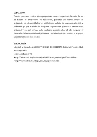 CONCLUSION
Cuando queremos realizar algún proyecto de manera organizada, la mejor forma
de hacerlo es dividiéndolo en actividades, pudiendo así mismo dividir las
actividades en sub-actividades, permitiéndonos trabajar de una manera flexible y
ordenada; ya que a través del diagrama se puede ver quién va a realizar cada
actividad y en qué periodo debe realizarla permitiéndole al Jefe chequear el
desarrollo de las actividades rápidamente, controlando de esta manera el proyecto
y realizar cambios si es preciso.


BIBLIOGRAFÍA
•Kendall y Kendall. ANÁLISIS Y DISEÑO DE SISTEMAS. Editorial Prentice Hall.
México (1.997).
•Microsoft Project 98.
•http://www.cads.mty.itesm.mx/cads98/cursos/manual_prof/anexo3.htm
•http://www.telematic.edu.pe/inst/lc_pgproduc5.htm
 
