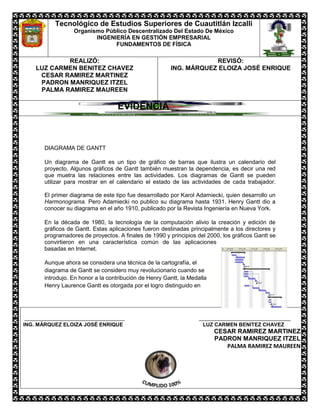 Tecnológico de Estudios Superiores de Cuautitlán Izcalli
                 Organismo Público Descentralizado Del Estado De México
                        INGENIERÍA EN GESTIÓN EMPRESARIAL
                              FUNDAMENTOS DE FÍSICA

            REALIZÓ:                                               REVISÓ:
    LUZ CARMEN BENITEZ CHAVEZ                          ING. MÁRQUEZ ELOIZA JOSÉ ENRIQUE
     CESAR RAMIREZ MARTINEZ
     PADRON MANRIQUEZ ITZEL
     PALMA RAMIREZ MAUREEN

                                  EVIDENCIA _____



      DIAGRAMA DE GANTT

      Un diagrama de Gantt es un tipo de gráfico de barras que ilustra un calendario del
      proyecto. Algunos gráficos de Gantt también muestran la dependencia, es decir una red
      que muetra las relaciones entre las actividades. Los diagramas de Gantt se pueden
      utilizar para mostrar en el calendario el estado de las actividades de cada trabajador.

      El primer diagrama de este tipo fue desarrollado por Karol Adamiecki, quien desarrollo un
      Harmonograma. Pero Adamiecki no publico su diagrama hasta 1931. Henry Gantt dio a
      conocer su diagrama en el año 1910, publicado por la Revista Ingeniería en Nueva York.

      En la década de 1980, la tecnología de la computación alivio la creación y edición de
      gráficos de Gantt. Estas aplicaciones fueron destinadas principalmente a los directores y
      programadores de proyectos. A finales de 1990 y principios del 2000, los gráficos Gantt se
      convirtieron en una característica común de las aplicaciones
      basadas en Internet.

      Aunque ahora se considera una técnica de la cartografía, el
      diagrama de Gantt se considero muy revolucionario cuando se
      introdujo. En honor a la contribución de Henry Gantt, la Medalla
      Henry Laurence Gantt es otorgada por el logro distinguido en




___________________________________                                ________________________________
ING. MÁRQUEZ ELOIZA JOSÉ ENRIQUE                                    LUZ CARMEN BENITEZ CHAVEZ
                                                                         CESAR RAMIREZ MARTINEZ
                                                                         PADRON MANRIQUEZ ITZEL
                                                                            PALMA RAMIREZ MAUREEN
 