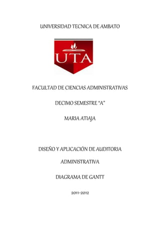 UNIVERSIDAD TECNICA DE AMBATO




FACULTAD DE CIENCIAS ADMINISTRATIVAS

        DECIMO SEMESTRE “A”

            MARIA ATIAJA



  DISEÑO Y APLICACIÓN DE AUDITORIA
          ADMINISTRATIVA

        DIAGRAMA DE GANTT

              2011-2012
 