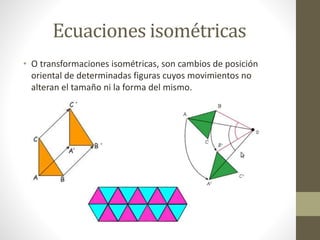 Ecuaciones isométricas
• O transformaciones isométricas, son cambios de posición
oriental de determinadas figuras cuyos movimientos no
alteran el tamaño ni la forma del mismo.
 