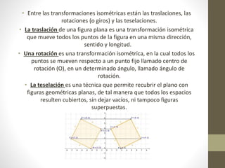 • Entre las transformaciones isométricas están las traslaciones, las
rotaciones (o giros) y las teselaciones.
• La traslación de una figura plana es una transformación isométrica
que mueve todos los puntos de la figura en una misma dirección,
sentido y longitud.
• Una rotación es una transformación isométrica, en la cual todos los
puntos se mueven respecto a un punto fijo llamado centro de
rotación (O), en un determinado ángulo, llamado ángulo de
rotación.
• La teselación es una técnica que permite recubrir el plano con
figuras geométricas planas, de tal manera que todos los espacios
resulten cubiertos, sin dejar vacíos, ni tampoco figuras
superpuestas.
 