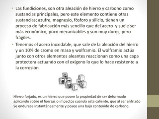 • Las fundiciones, son otra aleación de hierro y carbono como
sustancias principales, pero este elemento contiene otras
sustancias; azufre, magnesio, fósforo y silicio, tienen un
proceso de fabricación más sencillo que del acero y suele ser
más económico, poco mecanizables y son muy duros, pero
frágiles.
• Tenemos el acero inoxidable, que sale de la aleación del hierro
y un 10% de cromo en masa y wolframio. El wolframio actúa
junto con otros elementos aleantes reaccionan como una capa
protectora actuando con el oxígeno lo que lo hace resistente a
la corrosión
Hierro forjado, es un hierro que posee la propiedad de ser deformado
aplicando sobre el fuerzas o impactos cuando esta caliente, que al ser enfriado
Se endurece instantáneamente y posee una bajo contenido de carbono.
 