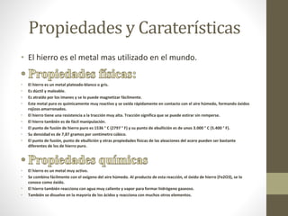 Propiedades y Caraterísticas
• El hierro es el metal mas utilizado en el mundo.
• El hierro es un metal plateado-blanco o gris.
• Es dúctil y maleable.
• Es atraído por los imanes y se lo puede magnetizar fácilmente.
• Este metal puro es químicamente muy reactivo y se oxida rápidamente en contacto con el aire húmedo, formando óxidos
rojizos amarronados.
• El hierro tiene una resistencia a la tracción muy alta. Tracción significa que se puede estirar sin romperse.
• El hierro también es de fácil manipulación.
• El punto de fusión de hierro puro es 1536 ° C (2797 ° F) y su punto de ebullición es de unos 3.000 ° C (5.400 ° F).
• Su densidad es de 7,87 gramos por centímetro cúbico.
• El punto de fusión, punto de ebullición y otras propiedades físicas de las aleaciones del acero pueden ser bastante
diferentes de los de hierro puro.
• El hierro es un metal muy activo.
• Se combina fácilmente con el oxígeno del aire húmedo. Al producto de esta reacción, el óxido de hierro (Fe2O3), se lo
conoce como óxido.
• El hierro también reacciona con agua muy caliente y vapor para formar hidrógeno gaseoso.
• También se disuelve en la mayoría de los ácidos y reacciona con muchos otros elementos.
 