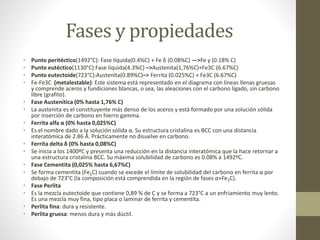 Fases y propiedades
• Punto peritéctico(1492°C): Fase líquida(0.4%C) + Fe δ (0.08%C) —>Fe γ (0.18% C)
• Punto eutéctico(1130°C):Fase líquida(4.3%C) –>Austenita(1,76%C)+Fe3C (6.67%C)
• Punto eutectoide(723°C):Austenita(0.89%C)–> Ferrita (0.025%C) + Fe3C (6.67%C)
• Fe-Fe3C (metalestable): Este sistema está representado en el diagrama con líneas llenas gruesas
y comprende aceros y fundiciones blancas, o sea, las aleaciones con el carbono ligado, sin carbono
libre (grafito).
• Fase Austenítica (0% hasta 1,76% C)
• La austenita es el constituyente más denso de los aceros y está formado por una solución sólida
por inserción de carbono en hierro gamma.
• Ferrita alfa α (0% hasta 0,025%C)
• Es el nombre dado a la solución sólida α. Su estructura cristalina es BCC con una distancia
interatómica de 2.86 Å. Prácticamente no disuelve en carbono.
• Ferrita delta δ (0% hasta 0,08%C)
• Se inicia a los 1400ºC y presenta una reducción en la distancia interatómica que la hace retornar a
una estructura cristalina BCC. Su máxima solubilidad de carbono es 0.08% a 1492ºC.
• Fase Cementita (0,025% hasta 6,67%C)
• Se forma cementita (Fe3C) cuando se excede el límite de solubilidad del carbono en ferrita α por
debajo de 723°C (la composición está comprendida en la región de fases α+Fe3C).
• Fase Perlita
• Es la mezcla eutectoide que contiene 0,89 % de C y se forma a 723°C a un enfriamiento muy lento.
Es una mezcla muy fina, tipo placa o laminar de ferrita y cementita.
• Perlita fina: dura y resistente.
• Perlita gruesa: menos dura y más dúctil.
 