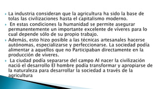  La industria consideran que la agricultura ha sido la base de
tolas las civilizaciones hasta el capitalismo moderno.
 En estas condiciones la humanidad se permite asegurar
permanentemente un importante excelente de víveres para lo
cual depende sólo de su propio trabajo.
 Además, esto hizo posible a las técnicas artesanales hacerse
autónomas, especializarse y perfeccionarse. La sociedad podía
alimentar a aquellos que no Participaban directamente en la
producción de víveres.
 La ciudad podía separarse del campo Al nacer la civilización
nació el desarrollo El hombre podía transformar y apropiarse de
la naturaleza para desarrollar la sociedad a través de la
agricultura
 