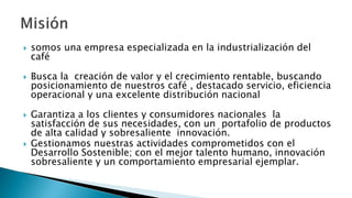  somos una empresa especializada en la industrialización del
café
 Busca la creación de valor y el crecimiento rentable, buscando
posicionamiento de nuestros café , destacado servicio, eficiencia
operacional y una excelente distribución nacional
 Garantiza a los clientes y consumidores nacionales la
satisfacción de sus necesidades, con un portafolio de productos
de alta calidad y sobresaliente innovación.
 Gestionamos nuestras actividades comprometidos con el
Desarrollo Sostenible; con el mejor talento humano, innovación
sobresaliente y un comportamiento empresarial ejemplar.
 