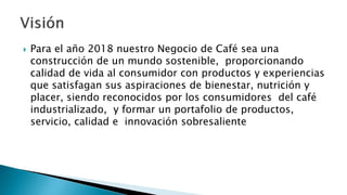  Para el año 2018 nuestro Negocio de Café sea una
construcción de un mundo sostenible, proporcionando
calidad de vida al consumidor con productos y experiencias
que satisfagan sus aspiraciones de bienestar, nutrición y
placer, siendo reconocidos por los consumidores del café
industrializado, y formar un portafolio de productos,
servicio, calidad e innovación sobresaliente
 