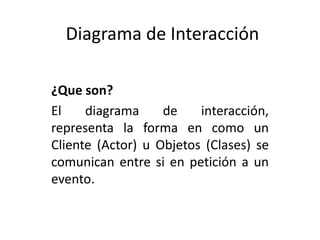 Diagrama de Interacción

¿Que son?
El    diagrama     de    interacción,
representa la forma en como un
Cliente (Actor) u Objetos (Clases) se
comunican entre si en petición a un
evento.
 