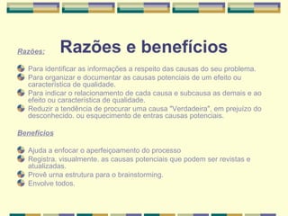 Razões:      Razões e benefícios
  Para identificar as informações a respeito das causas do seu problema.
  Para organizar e documentar as causas potenciais de um efeito ou
  característica de qualidade.
  Para indicar o relacionamento de cada causa e subcausa as demais e ao
  efeito ou característica de qualidade.
  Reduzir a tendência de procurar uma causa "Verdadeira", em prejuízo do
  desconhecido. ou esquecimento de entras causas potenciais.

Benefícios

  Ajuda a enfocar o aperfeiçoamento do processo
  Registra. visualmente. as causas potenciais que podem ser revistas e
  atualizadas.
  Provê urna estrutura para o brainstorming.
  Envolve todos.
 