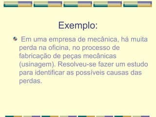 Exemplo:
 Em uma empresa de mecânica, há muita
perda na oficina, no processo de
fabricação de peças mecânicas
(usinagem). Resolveu-se fazer um estudo
para identificar as possíveis causas das
perdas.
 