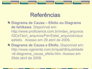 Referências
Diagrama de Causa – Efeito ou Diagrama
de Ishikawa. Disponível em:
http://www.proficience.com.br/index_arquivos
/QCeTecn_arquivos/FerrEstat_arquivos/caus
aefeito. Acesso em 29 abril de 2009.
Diagrama de Causa e Efeifo. Disponivel em:
http://www.ogerente.com.br/qual/dt/qualidade
-dt-diagrama_causa_efeito.htm. Acesso em
29de abril de 2009.
 