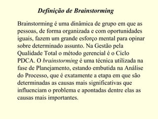 Definição de Brainstorming
Brainstorming é uma dinâmica de grupo em que as
pessoas, de forma organizada e com oportunidades
iguais, fazem um grande esforço mental para opinar
sobre determinado assunto. Na Gestão pela
Qualidade Total o método gerencial é o Ciclo
PDCA. O brainstorming é uma técnica utilizada na
fase de Planejamento, estando embutida na Análise
do Processo, que é exatamente a etapa em que são
determinadas as causas mais significativas que
influenciam o problema e apontadas dentre elas as
causas mais importantes.
 
