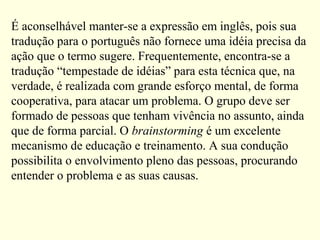 É aconselhável manter-se a expressão em inglês, pois sua
tradução para o português não fornece uma idéia precisa da
ação que o termo sugere. Frequentemente, encontra-se a
tradução “tempestade de idéias” para esta técnica que, na
verdade, é realizada com grande esforço mental, de forma
cooperativa, para atacar um problema. O grupo deve ser
formado de pessoas que tenham vivência no assunto, ainda
que de forma parcial. O brainstorming é um excelente
mecanismo de educação e treinamento. A sua condução
possibilita o envolvimento pleno das pessoas, procurando
entender o problema e as suas causas.
 