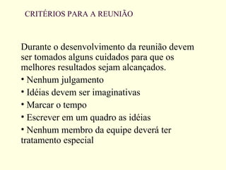 CRITÉRIOS PARA A REUNIÃO
Durante o desenvolvimento da reunião devem
ser tomados alguns cuidados para que os
melhores resultados sejam alcançados.
• Nenhum julgamento
• Idéias devem ser imaginativas
• Marcar o tempo
• Escrever em um quadro as idéias
• Nenhum membro da equipe deverá ter
tratamento especial
 