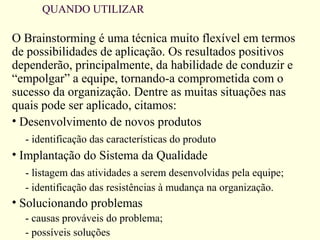 QUANDO UTILIZAR
O Brainstorming é uma técnica muito flexível em termos
de possibilidades de aplicação. Os resultados positivos
dependerão, principalmente, da habilidade de conduzir e
“empolgar” a equipe, tornando-a comprometida com o
sucesso da organização. Dentre as muitas situações nas
quais pode ser aplicado, citamos:
• Desenvolvimento de novos produtos
- identificação das características do produto
• Implantação do Sistema da Qualidade
- listagem das atividades a serem desenvolvidas pela equipe;
- identificação das resistências à mudança na organização.
• Solucionando problemas
- causas prováveis do problema;
- possíveis soluções
 