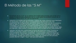 El Método de las “5 M”
 El método de las “5 M” es un sistema de análisis estructurado que se fija cinco
pilares fundamentales alrededor de los cuales giran las posibles causas de un
problema. Estas cinco “M” son las siguientes:
 Máquina: Un análisis de las entradas y salidas de cada máquina que interviene
en el proceso, así como de su funcionamiento de principio a fin y los
parámetros de configuración, permitirán saber si la causa raíz de un problema
está en ellas. A veces no es fácil, sobre todo cuando intervienen máquinas
complejas y no se puede “acceder fácilmente a las tripas” o no se tiene un
conocimiento profundo de sus mecanismos, pero siempre se puede hacer algo,
por ejemplo, aislar partes o componentes hasta localizar el foco del problema.
 Método: Se trata de cuestionarse la forma de hacer las cosas. Cuando se
diseña un proceso, existen una serie de circunstancias y condicionantes
(conocimiento, tecnología, materiales,…) que pueden variar a lo largo del
tiempo y no ser válidos a partir de un momento dado. Un sistema que antes
funcionaba, puede que ahora no sea válido. Un cambio en otro proceso,
puede afectar a algún “input” del que está fallando.
 
