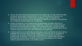  Mano de obra: El personal puede ser el origen de un fallo. Existe el fallo
humano, que todos conocemos y si no, no se informa y forma a la
gente en el momento adecuado, pueden surgir los problemas.
Cambios de turno en los que el personal saliente no informa al entrante
de incidencias relevantes, es un ejemplo.
 Medio ambiente: Las condiciones ambientales pueden afectar al
resultado obtenido y provocar problemas. Valorar las condiciones en
las que se ha producido un fallo, nunca está de más, ya que puede
que no funcione igual una máquina con el frio de la primera hora de la
mañana que con el calor del mediodía, por ejemplo.
 Materia prima: Los materiales empleados como entrada son otro de los
posibles focos en los que puede surgir la causa raíz de un problema.
Contar con un buen sistema de trazabilidad a lo largo de toda la
cadena de suministro y durante el proceso de almacenaje permitirá
tirar del hilo e identificar materias primas que pudieran no cumplir
ciertas especificaciones o ser defectuosas.
 