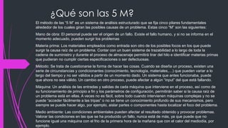 ¿Qué son las 5 M?
El método de las “5 M” es un sistema de análisis estructurado que se fija cinco pilares fundamentales
alrededor de los cuales giran las posibles causas de un problema. Estas cinco “M” son las siguientes:
Mano de obra: El personal puede ser el origen de un fallo. Existe el fallo humano, y si no se informa en el
momento adecuado, pueden surgir los problemas
Materia prima: Los materiales empleados como entrada son otro de los posibles focos en los que puede
surgir la causa raíz de un problema. Contar con un buen sistema de trazabilidad a lo largo de toda la
cadena de suministro y durante el proceso de almacenaje permitirá tirar del hilo e identificar materias primas
que pudieran no cumplir ciertas especificaciones o ser defectuosas.
Método: Se trata de cuestionarse la forma de hacer las cosas. Cuando se diseña un proceso, existen una
serie de circunstancias y condicionantes (conocimiento, tecnología, materiales,…) que pueden variar a lo
largo del tiempo y no ser válidos a partir de un momento dado. Un sistema que antes funcionaba, puede
que ahora no sea válido. Un cambio en otro proceso, puede afectar a algún “input” del que está fallando.
Máquina: Un análisis de las entradas y salidas de cada máquina que interviene en el proceso, así como de
su funcionamiento de principio a fin y los parámetros de configuración, permitirán saber si la causa raíz de
un problema está en ellas. A veces no es fácil, sobre todo cuando intervienen máquinas complejas y no se
puede “acceder fácilmente a las tripas” o no se tiene un conocimiento profundo de sus mecanismos, pero
siempre se puede hacer algo, por ejemplo, aislar partes o componentes hasta localizar el foco del problema.
Medio ambiente: Las condiciones ambientales pueden afectar al resultado obtenido y provocar problemas.
Valorar las condiciones en las que se ha producido un fallo, nunca está de más, ya que puede que no
funcione igual una máquina con el frio de la primera hora de la mañana que con el calor del mediodía, por
ejemplo.
 