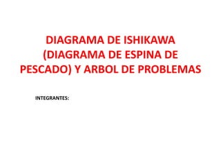 DIAGRAMA DE ISHIKAWA
(DIAGRAMA DE ESPINA DE
PESCADO) Y ARBOL DE PROBLEMAS
INTEGRANTES:
 