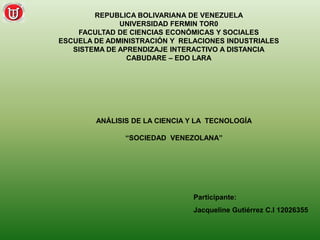 REPUBLICA BOLIVARIANA DE VENEZUELA 
UNIVERSIDAD FERMIN TOR0 
FACULTAD DE CIENCIAS ECONÓMICAS Y SOCIALES 
ESCUELA DE ADMINISTRACIÓN Y RELACIONES INDUSTRIALES 
SISTEMA DE APRENDIZAJE INTERACTIVO A DISTANCIA 
CABUDARE – EDO LARA 
ANÁLISIS DE LA CIENCIA Y LA TECNOLOGÍA 
“SOCIEDAD VENEZOLANA” 
Participante: 
Jacqueline Gutiérrez C.I 12026355 
 
