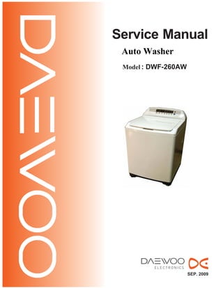 Service Manual
Model : DWF-260AW
Auto Washer
SEP. 2009
• Caution:
In this Manual, some parts can be changed for improving,
their performance without notice in the parts list. So, if you
need the latest parts information, please refer to PPL(Parts
Price List) in Service Information Center (http://svc.dwe.co.kr).
 