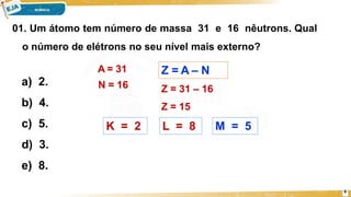 01. Um átomo tem número de massa 31 e 16 nêutrons. Qual
o número de elétrons no seu nível mais externo?
8
a) 2.
b) 4.
c) 5.
d) 3.
e) 8.
Z = A – N
A = 31
N = 16 Z = 31 – 16
Z = 15
K = 2 L = 8 M = 5
 