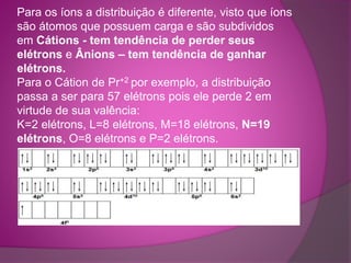 Para os íons a distribuição é diferente, visto que íons 
são átomos que possuem carga e são subdividos 
em Cátions - tem tendência de perder seus 
elétrons e Ânions – tem tendência de ganhar 
elétrons. 
Para o Cátion de Pr+2 por exemplo, a distribuição 
passa a ser para 57 elétrons pois ele perde 2 em 
virtude de sua valência: 
K=2 elétrons, L=8 elétrons, M=18 elétrons, N=19 
elétrons, O=8 elétrons e P=2 elétrons. 
 