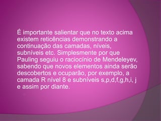 É importante salientar que no texto acima 
existem reticências demonstrando a 
continuação das camadas, níveis, 
subníveis etc. Simplesmente por que 
Pauling seguiu o raciocínio de Mendeleyev, 
sabendo que novos elementos ainda serão 
descobertos e ocuparão, por exemplo, a 
camada R nível 8 e subníveis s,p,d,f,g,h,i, j 
e assim por diante. 
○ 
 