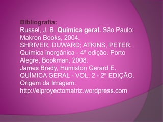 Bibliografia: 
Russel, J. B. Química geral. São Paulo: 
Makron Books, 2004. 
SHRIVER, DUWARD; ATKINS, PETER. 
Química inorgânica - 4ª edição. Porto 
Alegre, Bookman, 2008. 
James Brady, Humiston Gerard E. 
QUÍMICA GERAL - VOL. 2 - 2ª EDIÇÃO. 
Origem da Imagem: 
http://elproyectomatriz.wordpress.com 
