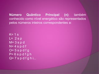 Número Quântico Principal (n): também 
conhecido como nível energético são representados 
pelos números inteiros correspondentes a: 
K= 1 s 
L= 2 s p 
M= 3 s p d 
N= 4 s p d f 
O= 5 s p d f g 
P= 6 s p d f g h 
Q= 7 s p d f g h i... 
 
