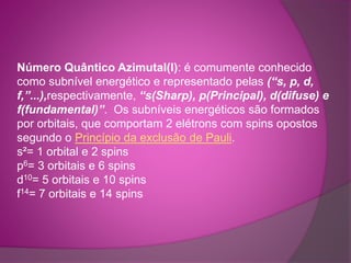 Número Quântico Azimutal(l): é comumente conhecido 
como subnível energético e representado pelas (“s, p, d, 
f,”...),respectivamente, “s(Sharp), p(Principal), d(difuse) e 
f(fundamental)”. Os subníveis energéticos são formados 
por orbitais, que comportam 2 elétrons com spins opostos 
segundo o Princípio da exclusão de Pauli. 
s²= 1 orbital e 2 spins 
p6= 3 orbitais e 6 spins 
d10= 5 orbitais e 10 spins 
f14= 7 orbitais e 14 spins 
 