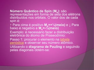 Número Quântico de Spin (Ms): são 
representações em forma de seta dos elétrons 
distribuídos nos orbitais. O valor dos de cada 
spin é: 
↑ Para cima é positivo Ms=+½(meio) e ↓ Para 
baixo é negativo e Ms=-½(meio) 
Exemplo: é necessário fazer a distribuição 
eletrônica do átomo de Praseodímio: 
Passo 1: procurar o elemento na tabela 
periódica e observar seu número atômico. 
Utilizando o diagrama de Pauling e seguindo 
pelas diagonais obtém-se: 
 