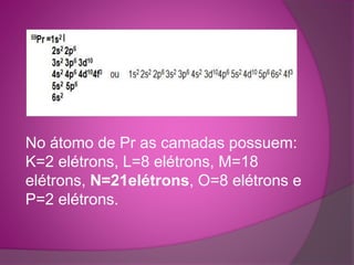 No átomo de Pr as camadas possuem: 
K=2 elétrons, L=8 elétrons, M=18 
elétrons, N=21elétrons, O=8 elétrons e 
P=2 elétrons. 
 