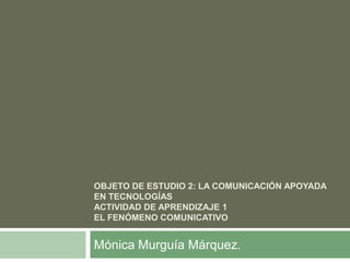 Objeto de estudio 2: La comunicación apoyada en tecnologíasActividad de aprendizaje 1El fenómeno comunicativo Mónica Murguía Márquez. 