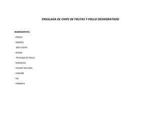 ENSALADA DE CHIPS DE FRUTAS Y POLLO DESHIDRATADO
INGREDIENTES:
- FRESAS
- ABANOS
- BOK CHOYIS
- AVENA
- PECHUGA DE POLLO
- NARANJAS
- YOGURT NATURAL
- VINAGRE
- SAL
- PIMIENTA
 