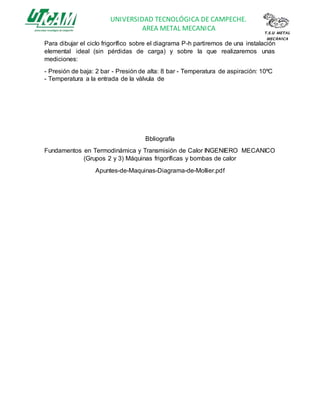 UNIVERSIDAD TECNOLÓGICA DE CAMPECHE.
AREA METAL MECANICA T.S.U METAL
MECÀNICA
Para dibujar el ciclo frigorífico sobre el diagrama P-h partiremos de una instalación
elemental ideal (sin pérdidas de carga) y sobre la que realizaremos unas
mediciones:
- Presión de baja: 2 bar - Presión de alta: 8 bar - Temperatura de aspiración: 10ºC
- Temperatura a la entrada de la válvula de
Bbliografía
Fundamentos en Termodinámica y Transmisión de Calor INGENIERO MECANICO
(Grupos 2 y 3) Máquinas frigoríficas y bombas de calor
Apuntes-de-Maquinas-Diagrama-de-Mollier.pdf
 