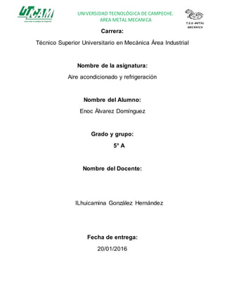 UNIVERSIDAD TECNOLÓGICA DE CAMPECHE.
AREA METAL MECANICA T.S.U METAL
MECÀNICA
Carrera:
Técnico Superior Universitario en Mecánica Área Industrial
Nombre de la asignatura:
Aire acondicionado y refrigeración
Nombre del Alumno:
Enoc Álvarez Domínguez
Grado y grupo:
5° A
Nombre del Docente:
ILhuicamina González Hernández
Fecha de entrega:
20/01/2016
 