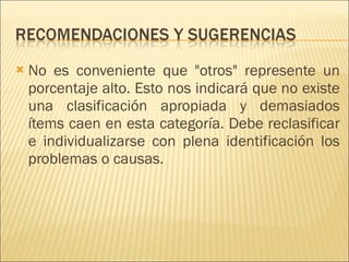 No es conveniente que "otros" represente un porcentaje alto. Esto nos indicará que no existe una clasificación apropiada y demasiados ítems caen en esta categoría. Debe reclasificar e individualizarse con plena identificación los problemas o causas.  