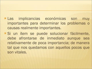 Las implicancias económicas son muy importantes para determinar los problemas o causas realmente importantes.  Si un ítem se puede solucionar fácilmente, debe afrontarse de inmediato aunque sea relativamente de poca importancia; de manera tal que nos quedamos con aquellos pocos que son vitales.  
