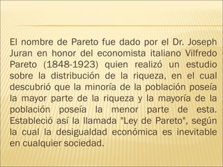 El nombre de Pareto fue dado por el Dr. Joseph Juran en honor del economista italiano Vilfredo Pareto (1848-1923) quien realizó un estudio sobre la distribución de la riqueza, en el cual descubrió que la minoría de la población poseía la mayor parte de la riqueza y la mayoría de la población poseía la menor parte de esta. Estableció así la llamada "Ley de Pareto", según la cual la desigualdad económica es inevitable en cualquier sociedad.  